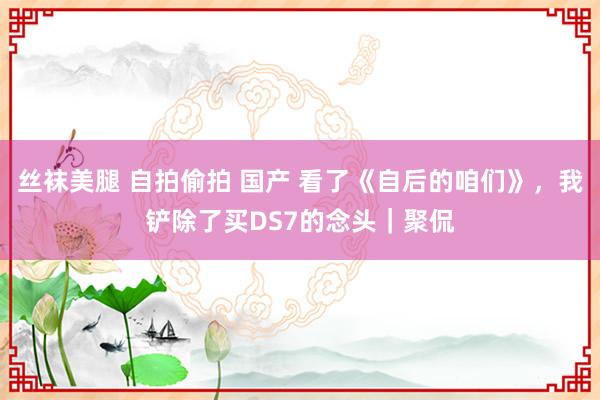 丝袜美腿 自拍偷拍 国产 看了《自后的咱们》，我铲除了买DS7的念头｜聚侃