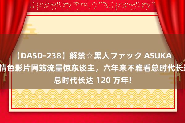 【DASD-238】解禁☆黒人ファック ASUKA 【找灵感】情色影片网站流量惊东谈主，六年来不雅看总时代长达 120 万年!