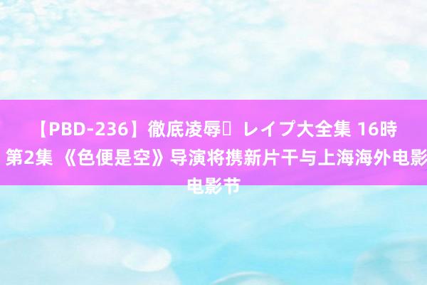 【PBD-236】徹底凌辱・レイプ大全集 16時間 第2集 《色便是空》导演将携新片干与上海海外电影节