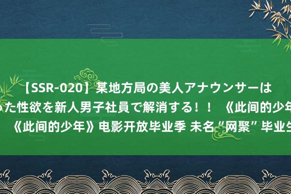 【SSR-020】某地方局の美人アナウンサーは忙し過ぎて溜まりまくった性欲を新人男子社員で解消する！！ 《此间的少年》电影开放毕业季 未名“网聚”毕业生北大情结