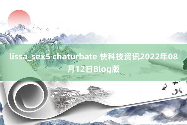 lissa_sex5 chaturbate 快科技资讯2022年08月12日Blog版