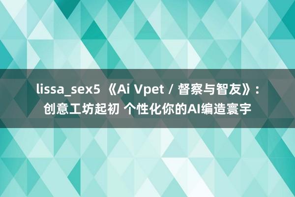 lissa_sex5 《Ai Vpet / 督察与智友》：创意工坊起初 个性化你的AI编造寰宇