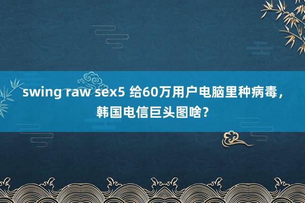 swing raw sex5 给60万用户电脑里种病毒，韩国电信巨头图啥？