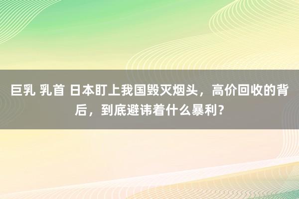 巨乳 乳首 日本盯上我国毁灭烟头，高价回收的背后，到底避讳着什么暴利？