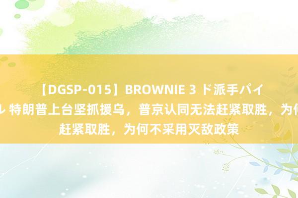 【DGSP-015】BROWNIE 3 ド派手パイパン強め黒ギャル 特朗普上台坚抓援乌，普京认同无法赶紧取胜，为何不采用灭敌政策