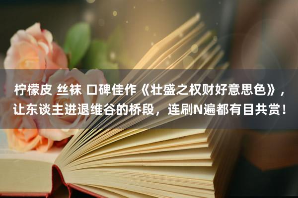 柠檬皮 丝袜 口碑佳作《壮盛之权财好意思色》，让东谈主进退维谷的桥段，连刷N遍都有目共赏！