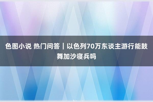 色图小说 热门问答｜以色列70万东谈主游行能鼓舞加沙寝兵吗