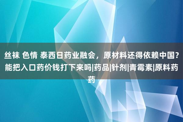 丝袜 色情 泰西日药业融会，原材料还得依赖中国？能把入口药价钱打下来吗|药品|针剂|青霉素|原料药