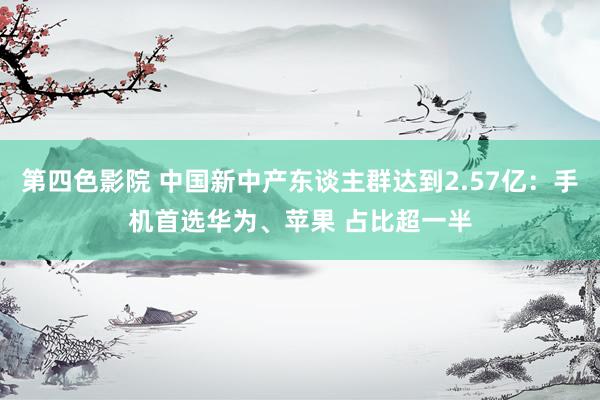 第四色影院 中国新中产东谈主群达到2.57亿：手机首选华为、苹果 占比超一半