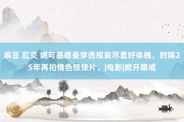 麻豆 肛交 妮可基德曼穿透视装尽显好体魄，时隔25年再拍情色惊悚片。|电影|掀开眼戒