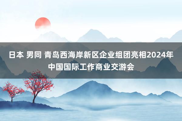 日本 男同 青岛西海岸新区企业组团亮相2024年中国国际工作商业交游会