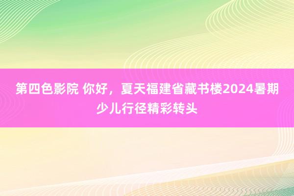 第四色影院 你好，夏天福建省藏书楼2024暑期少儿行径精彩转头