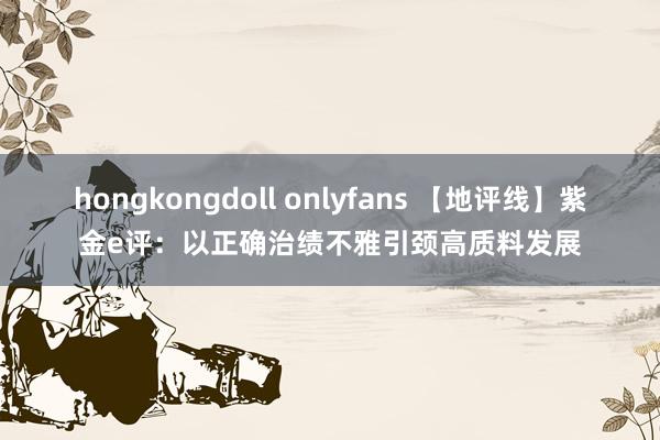 hongkongdoll onlyfans 【地评线】紫金e评：以正确治绩不雅引颈高质料发展