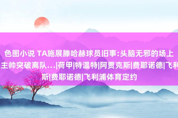 色图小说 TA施展滕哈赫球员旧事:头脑无邪的场上讲授 一度与主帅突破离队…|荷甲|特温特|阿贾克斯|费耶诺德|飞利浦体育定约