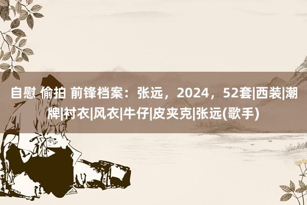 自慰 偷拍 前锋档案：张远，2024，52套|西装|潮牌|衬衣|风衣|牛仔|皮夹克|张远(歌手)