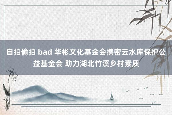 自拍偷拍 bad 华彬文化基金会携密云水库保护公益基金会 助力湖北竹溪乡村素质