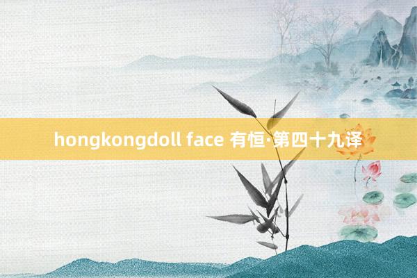 hongkongdoll face 有恒·第四十九译