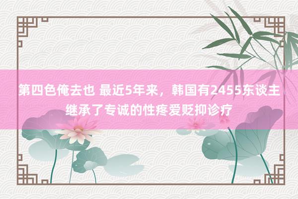 第四色俺去也 最近5年来，韩国有2455东谈主继承了专诚的性疼爱贬抑诊疗