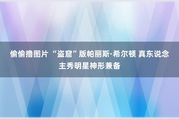 偷偷撸图片 “盗窟”版帕丽斯·希尔顿 真东说念主秀明星神形兼备