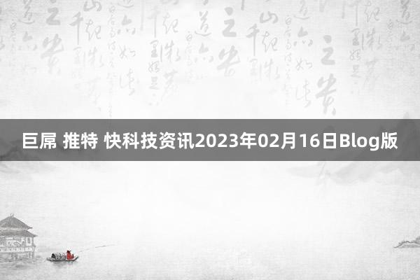 巨屌 推特 快科技资讯2023年02月16日Blog版