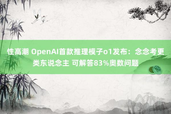 性高潮 OpenAI首款推理模子o1发布：念念考更类东说念主 可解答83%奥数问题