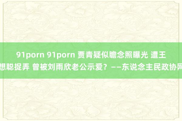 91porn 91porn 贾青疑似瞻念照曝光 遭王想聪捉弄 曾被刘雨欣老公示爱？——东说念主民政协网