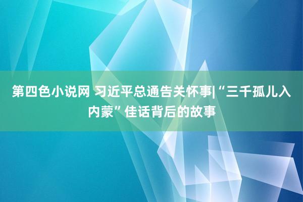 第四色小说网 习近平总通告关怀事|“三千孤儿入内蒙”佳话背后的故事