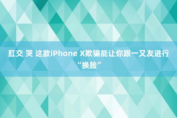 肛交 哭 这款iPhone X欺骗能让你跟一又友进行“换脸”