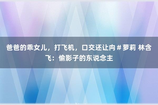 爸爸的乖女儿，打飞机，口交还让禸＃萝莉 林含飞：偷影子的东说念主