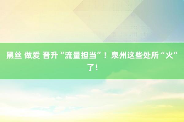 黑丝 做爱 晋升“流量担当”！泉州这些处所“火”了！