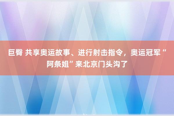 巨臀 共享奥运故事、进行射击指令，奥运冠军“阿条姐”来北京门头沟了