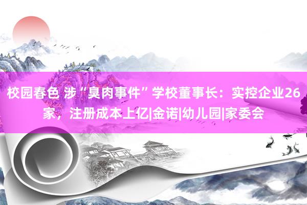 校园春色 涉“臭肉事件”学校董事长：实控企业26家，注册成本上亿|金诺|幼儿园|家委会