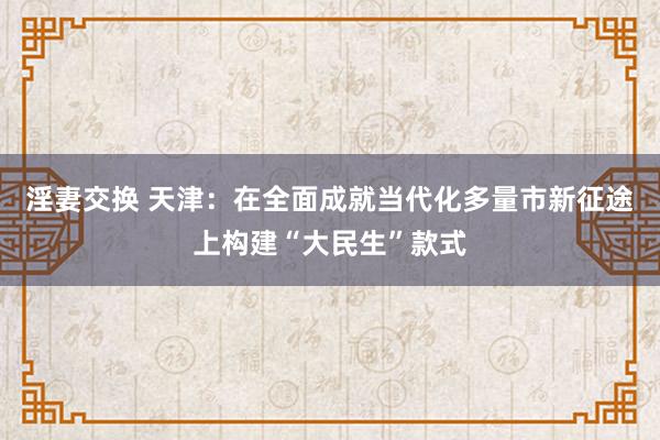 淫妻交换 天津：在全面成就当代化多量市新征途上构建“大民生”款式