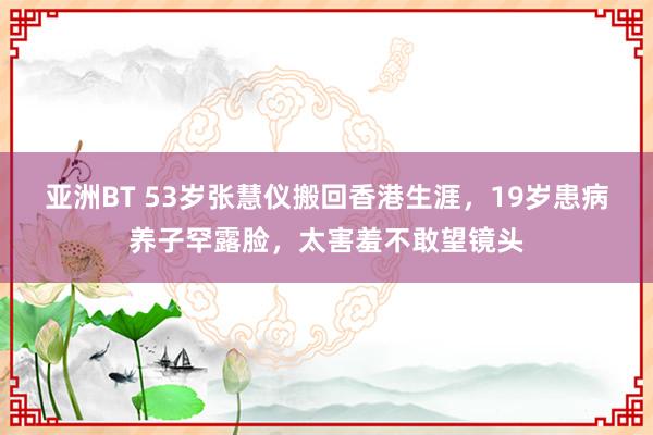 亚洲BT 53岁张慧仪搬回香港生涯，19岁患病养子罕露脸，太害羞不敢望镜头