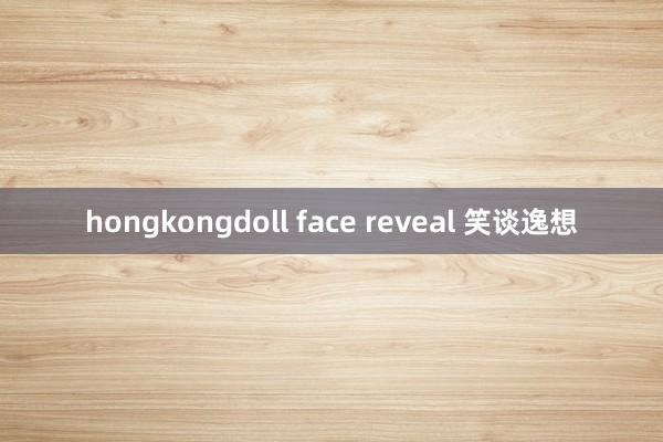 hongkongdoll face reveal 笑谈逸想