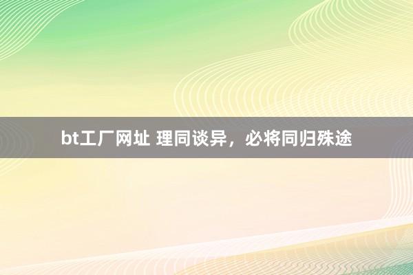 bt工厂网址 理同谈异，必将同归殊途