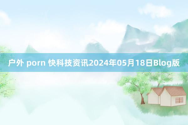 户外 porn 快科技资讯2024年05月18日Blog版