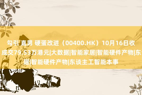 勾引 直男 硬蛋改进（00400.HK）10月16日收盘下落4.85%，成交79.53万港元|大数据|智能家居|智能硬件产物|东谈主工智能本事