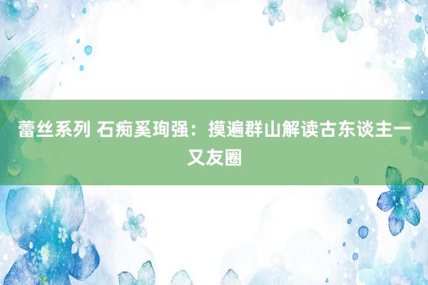 蕾丝系列 石痴奚珣强：摸遍群山解读古东谈主一又友圈