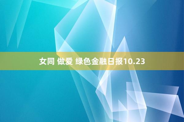 女同 做爱 绿色金融日报10.23