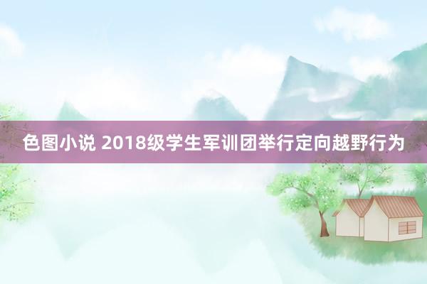 色图小说 2018级学生军训团举行定向越野行为