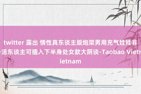 twitter 露出 情性真东谈主版炮架男用充气娃娃非全身活东谈主可插入下半身处女款大阴谈-Taobao Vietnam