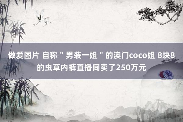 做爱图片 自称＂男装一姐＂的澳门coco姐 8块8的虫草内裤直播间卖了250万元