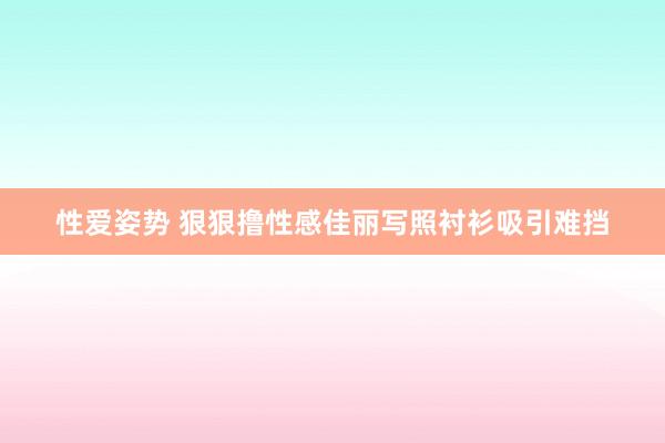 性爱姿势 狠狠撸性感佳丽写照衬衫吸引难挡