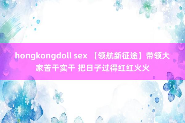 hongkongdoll sex 【领航新征途】带领大家苦干实干 把日子过得红红火火