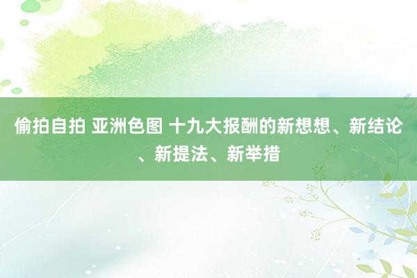 偷拍自拍 亚洲色图 十九大报酬的新想想、新结论、新提法、新举措