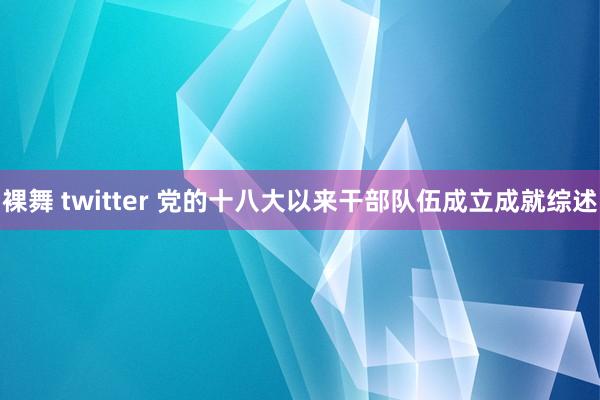 裸舞 twitter 党的十八大以来干部队伍成立成就综述