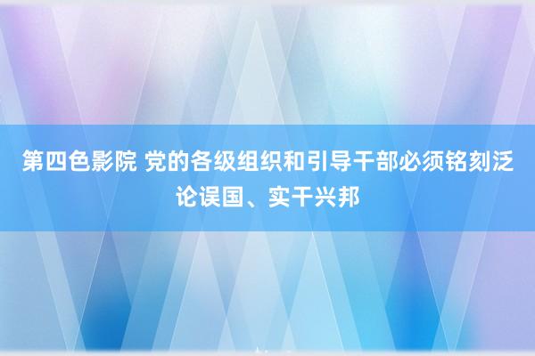 第四色影院 党的各级组织和引导干部必须铭刻泛论误国、实干兴邦