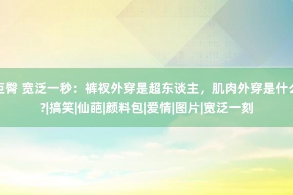 巨臀 宽泛一秒：裤衩外穿是超东谈主，肌肉外穿是什么?|搞笑|仙葩|颜料包|爱情|图片|宽泛一刻