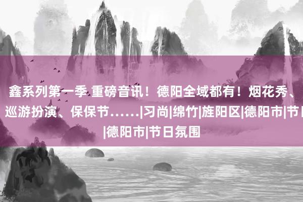 鑫系列第一季 重磅音讯！德阳全域都有！烟花秀、灯会、巡游扮演、保保节……|习尚|绵竹|旌阳区|德阳市|节日氛围